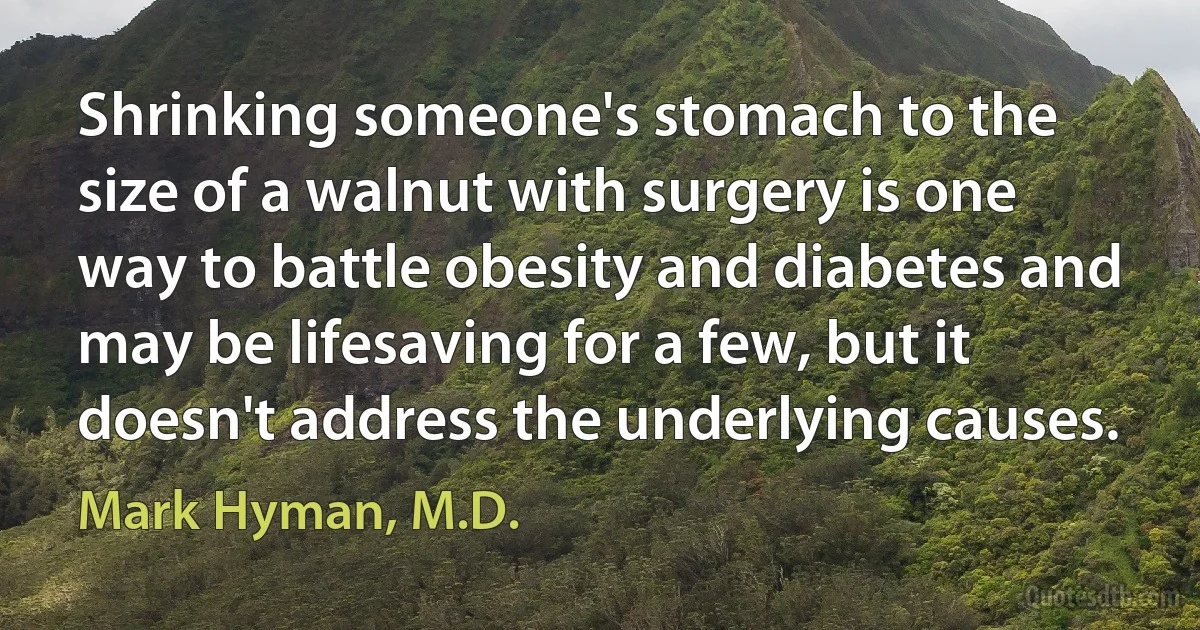 Shrinking someone's stomach to the size of a walnut with surgery is one way to battle obesity and diabetes and may be lifesaving for a few, but it doesn't address the underlying causes. (Mark Hyman, M.D.)