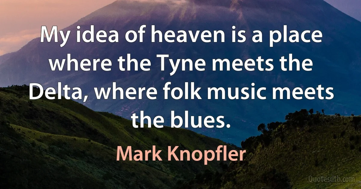 My idea of heaven is a place where the Tyne meets the Delta, where folk music meets the blues. (Mark Knopfler)