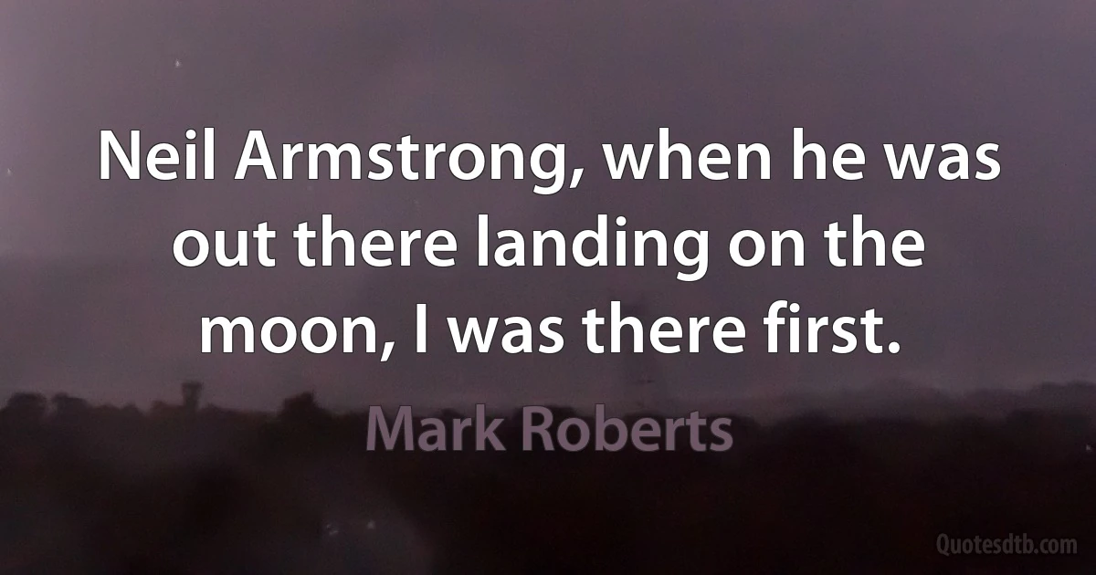 Neil Armstrong, when he was out there landing on the moon, I was there first. (Mark Roberts)