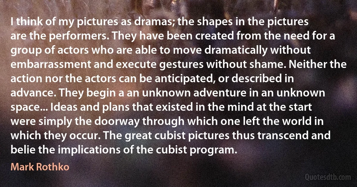 I think of my pictures as dramas; the shapes in the pictures are the performers. They have been created from the need for a group of actors who are able to move dramatically without embarrassment and execute gestures without shame. Neither the action nor the actors can be anticipated, or described in advance. They begin a an unknown adventure in an unknown space... Ideas and plans that existed in the mind at the start were simply the doorway through which one left the world in which they occur. The great cubist pictures thus transcend and belie the implications of the cubist program. (Mark Rothko)