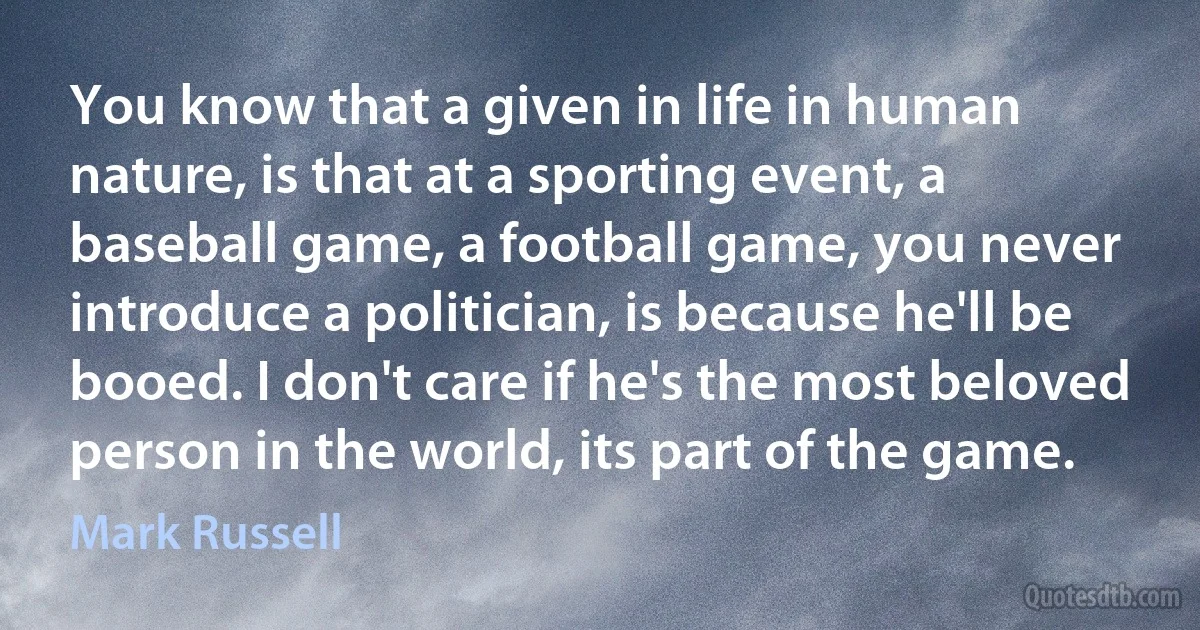 You know that a given in life in human nature, is that at a sporting event, a baseball game, a football game, you never introduce a politician, is because he'll be booed. I don't care if he's the most beloved person in the world, its part of the game. (Mark Russell)