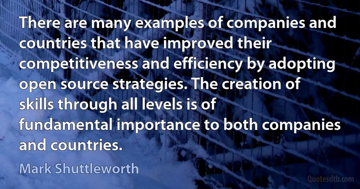 There are many examples of companies and countries that have improved their competitiveness and efficiency by adopting open source strategies. The creation of skills through all levels is of fundamental importance to both companies and countries. (Mark Shuttleworth)