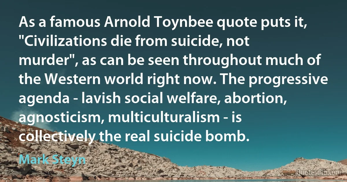 As a famous Arnold Toynbee quote puts it, "Civilizations die from suicide, not murder", as can be seen throughout much of the Western world right now. The progressive agenda - lavish social welfare, abortion, agnosticism, multiculturalism - is collectively the real suicide bomb. (Mark Steyn)