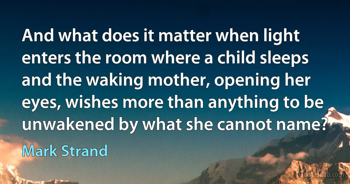 And what does it matter when light enters the room where a child sleeps and the waking mother, opening her eyes, wishes more than anything to be unwakened by what she cannot name? (Mark Strand)