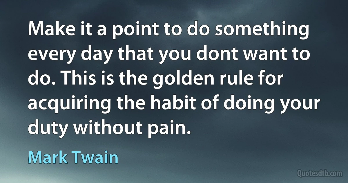 Make it a point to do something every day that you dont want to do. This is the golden rule for acquiring the habit of doing your duty without pain. (Mark Twain)