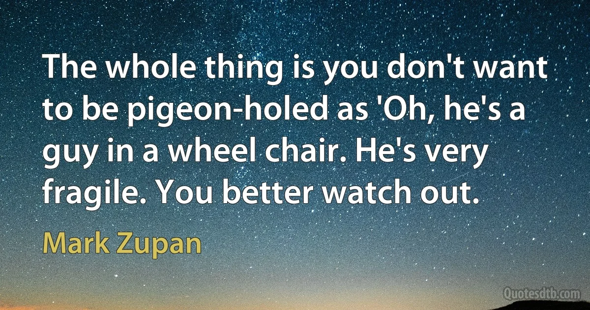 The whole thing is you don't want to be pigeon-holed as 'Oh, he's a guy in a wheel chair. He's very fragile. You better watch out. (Mark Zupan)