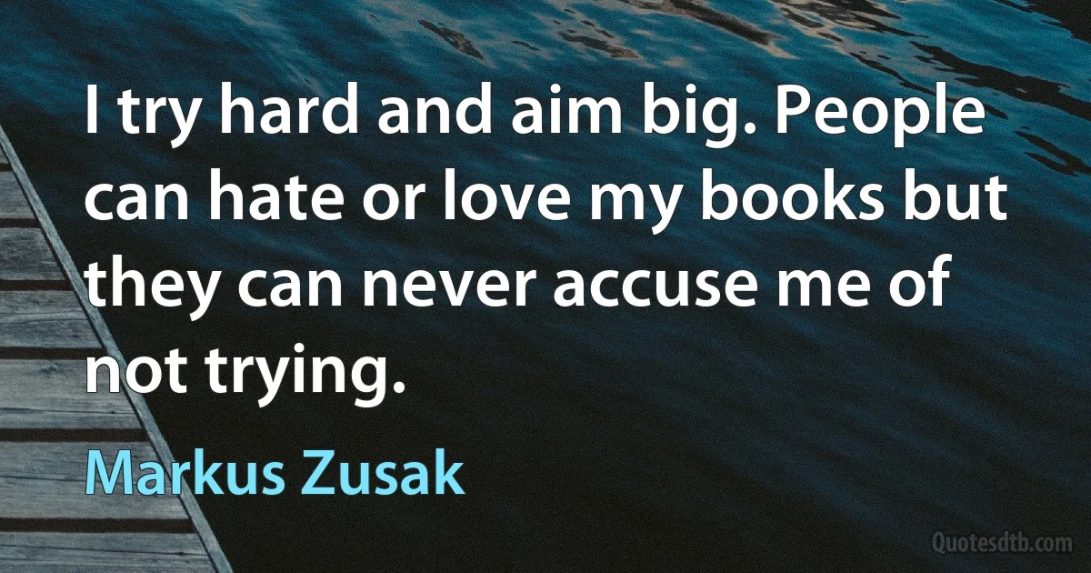 I try hard and aim big. People can hate or love my books but they can never accuse me of not trying. (Markus Zusak)