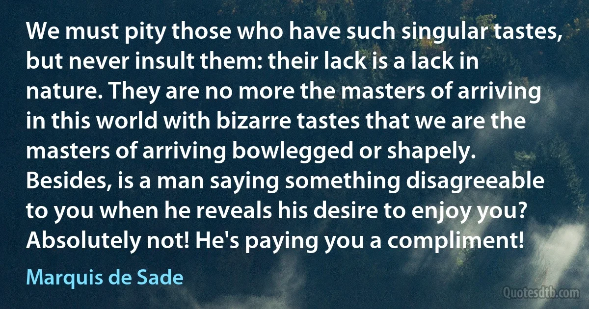 We must pity those who have such singular tastes, but never insult them: their lack is a lack in nature. They are no more the masters of arriving in this world with bizarre tastes that we are the masters of arriving bowlegged or shapely. Besides, is a man saying something disagreeable to you when he reveals his desire to enjoy you? Absolutely not! He's paying you a compliment! (Marquis de Sade)