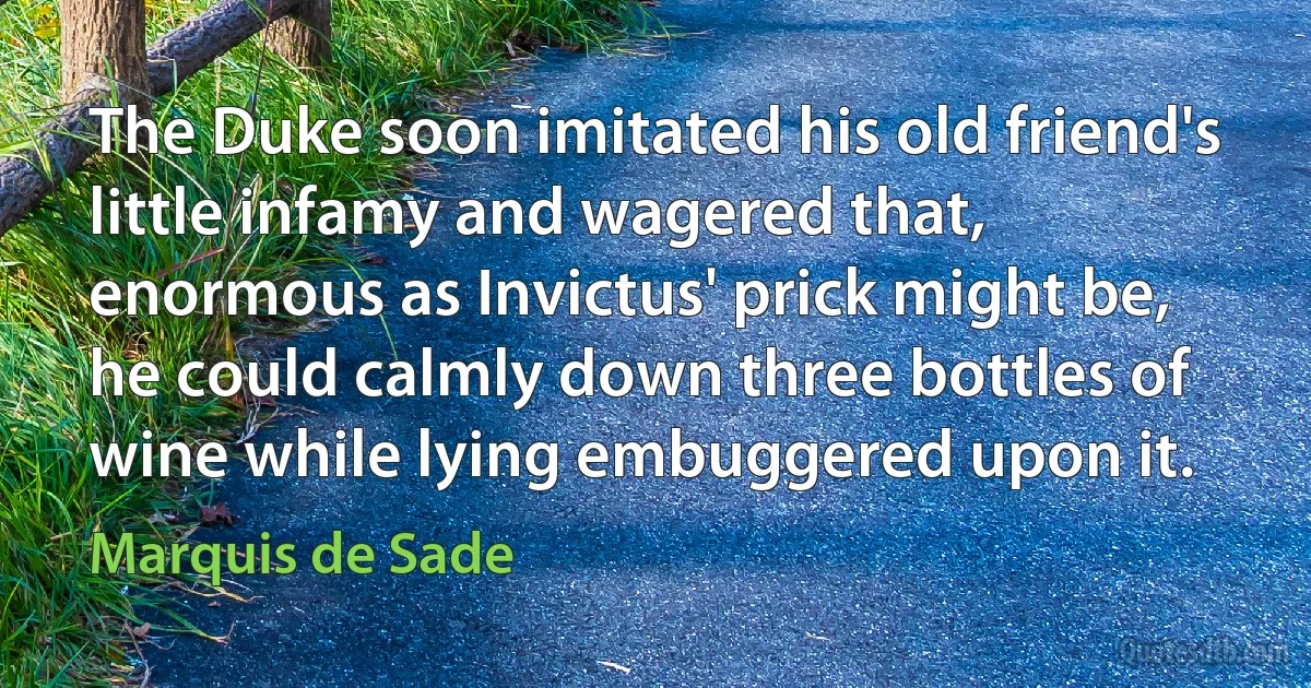 The Duke soon imitated his old friend's little infamy and wagered that, enormous as Invictus' prick might be, he could calmly down three bottles of wine while lying embuggered upon it. (Marquis de Sade)