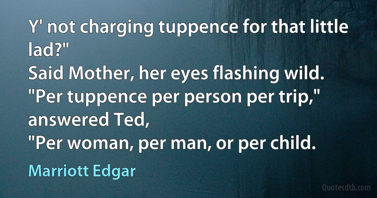 Y' not charging tuppence for that little lad?"
Said Mother, her eyes flashing wild.
"Per tuppence per person per trip," answered Ted,
"Per woman, per man, or per child. (Marriott Edgar)