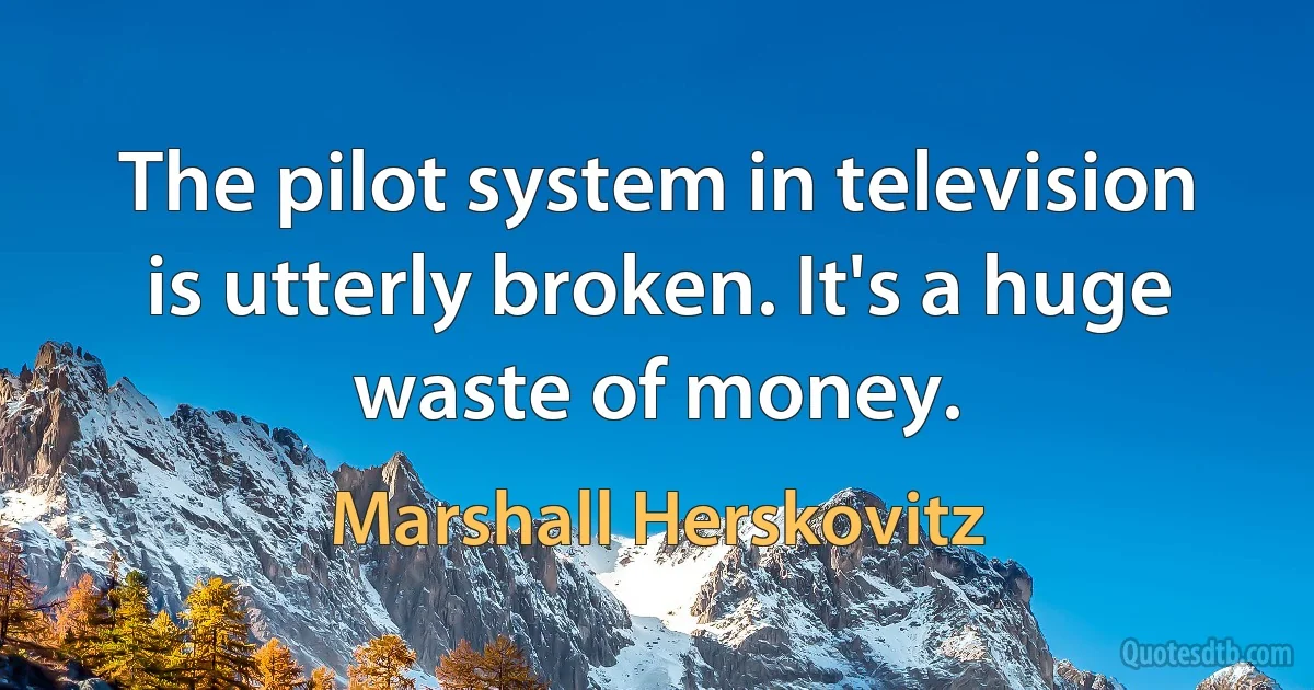 The pilot system in television is utterly broken. It's a huge waste of money. (Marshall Herskovitz)