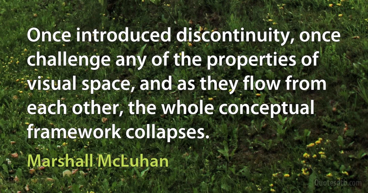 Once introduced discontinuity, once challenge any of the properties of visual space, and as they flow from each other, the whole conceptual framework collapses. (Marshall McLuhan)