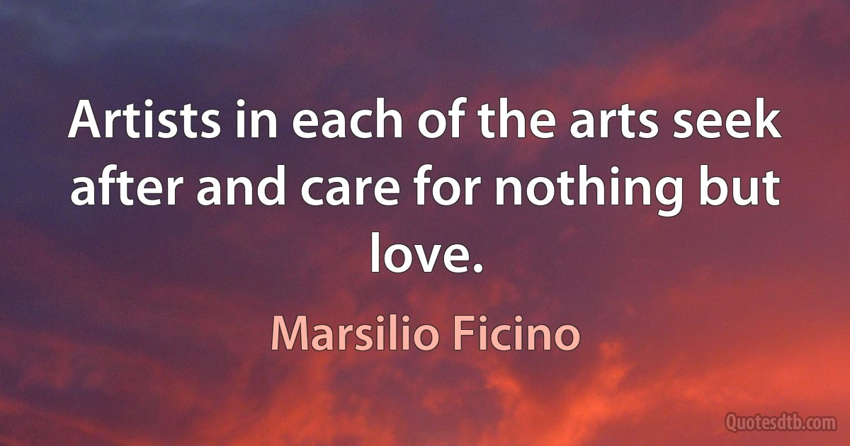 Artists in each of the arts seek after and care for nothing but love. (Marsilio Ficino)