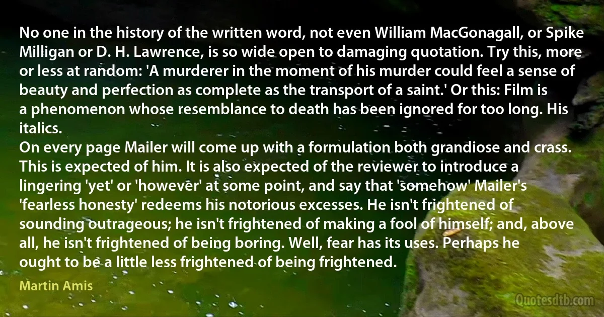 No one in the history of the written word, not even William MacGonagall, or Spike Milligan or D. H. Lawrence, is so wide open to damaging quotation. Try this, more or less at random: 'A murderer in the moment of his murder could feel a sense of beauty and perfection as complete as the transport of a saint.' Or this: Film is a phenomenon whose resemblance to death has been ignored for too long. His italics.
On every page Mailer will come up with a formulation both grandiose and crass. This is expected of him. It is also expected of the reviewer to introduce a lingering 'yet' or 'however' at some point, and say that 'somehow' Mailer's 'fearless honesty' redeems his notorious excesses. He isn't frightened of sounding outrageous; he isn't frightened of making a fool of himself; and, above all, he isn't frightened of being boring. Well, fear has its uses. Perhaps he ought to be a little less frightened of being frightened. (Martin Amis)