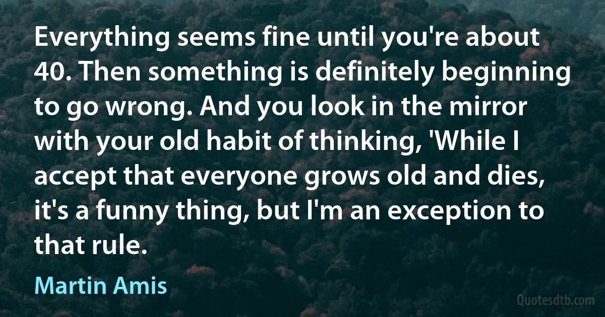 Everything seems fine until you're about 40. Then something is definitely beginning to go wrong. And you look in the mirror with your old habit of thinking, 'While I accept that everyone grows old and dies, it's a funny thing, but I'm an exception to that rule. (Martin Amis)