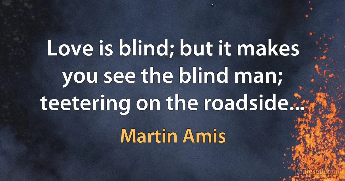 Love is blind; but it makes you see the blind man; teetering on the roadside... (Martin Amis)