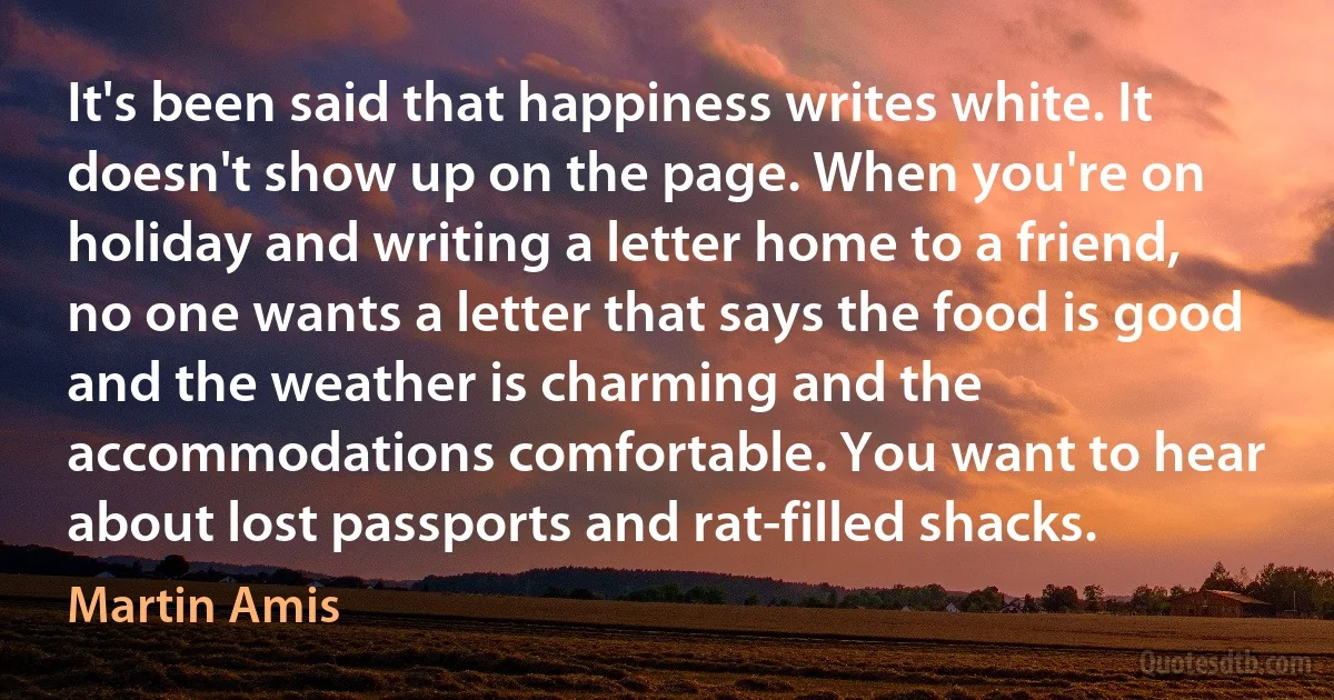 It's been said that happiness writes white. It doesn't show up on the page. When you're on holiday and writing a letter home to a friend, no one wants a letter that says the food is good and the weather is charming and the accommodations comfortable. You want to hear about lost passports and rat-filled shacks. (Martin Amis)