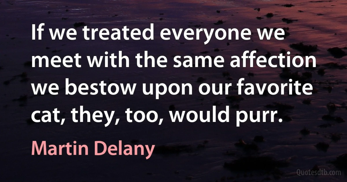 If we treated everyone we meet with the same affection we bestow upon our favorite cat, they, too, would purr. (Martin Delany)