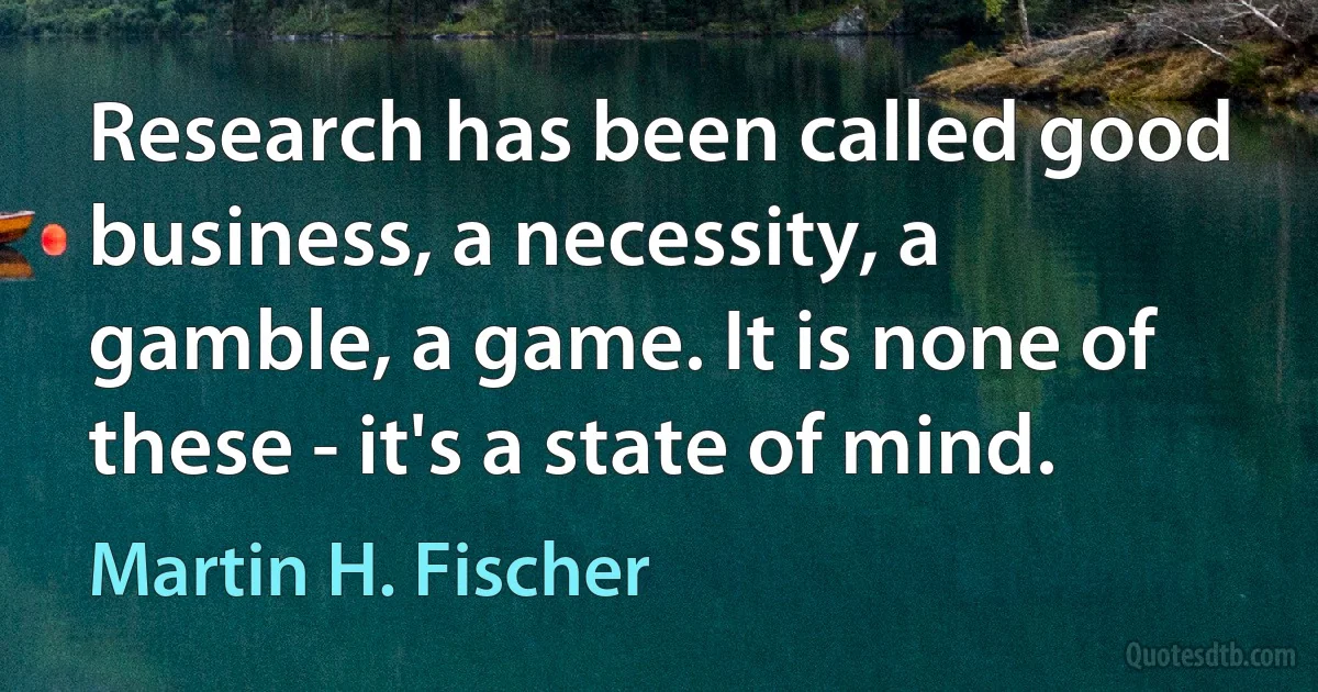 Research has been called good business, a necessity, a gamble, a game. It is none of these - it's a state of mind. (Martin H. Fischer)