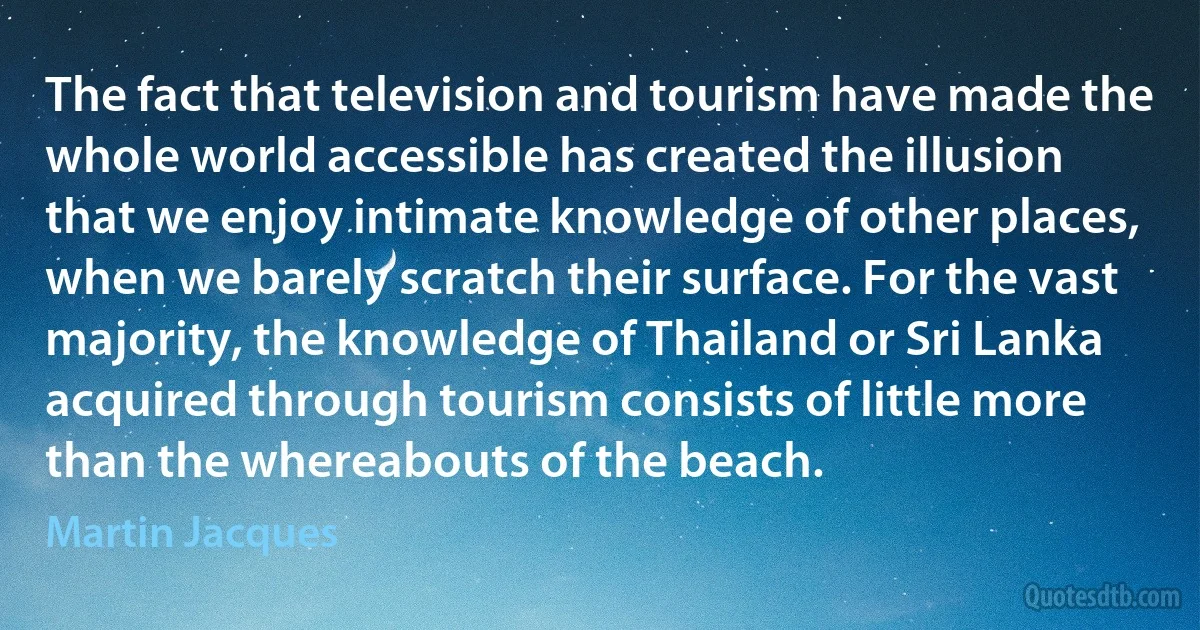 The fact that television and tourism have made the whole world accessible has created the illusion that we enjoy intimate knowledge of other places, when we barely scratch their surface. For the vast majority, the knowledge of Thailand or Sri Lanka acquired through tourism consists of little more than the whereabouts of the beach. (Martin Jacques)