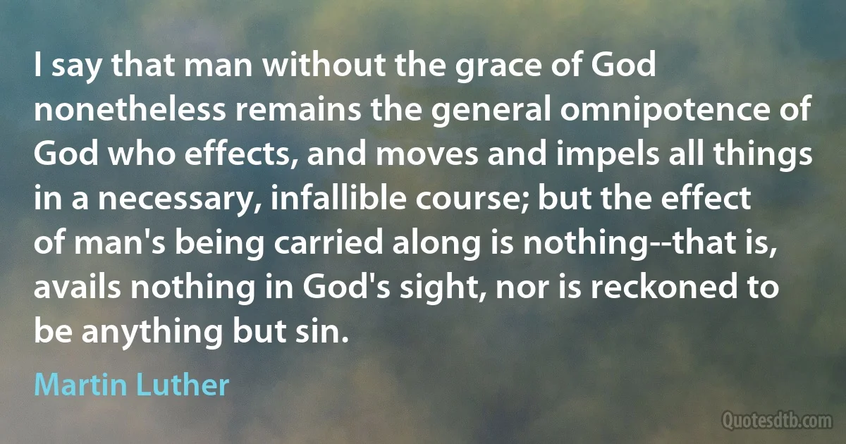 I say that man without the grace of God nonetheless remains the general omnipotence of God who effects, and moves and impels all things in a necessary, infallible course; but the effect of man's being carried along is nothing--that is, avails nothing in God's sight, nor is reckoned to be anything but sin. (Martin Luther)