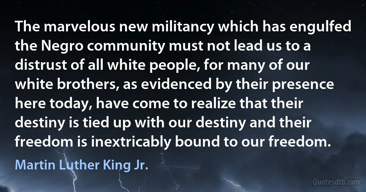 The marvelous new militancy which has engulfed the Negro community must not lead us to a distrust of all white people, for many of our white brothers, as evidenced by their presence here today, have come to realize that their destiny is tied up with our destiny and their freedom is inextricably bound to our freedom. (Martin Luther King Jr.)