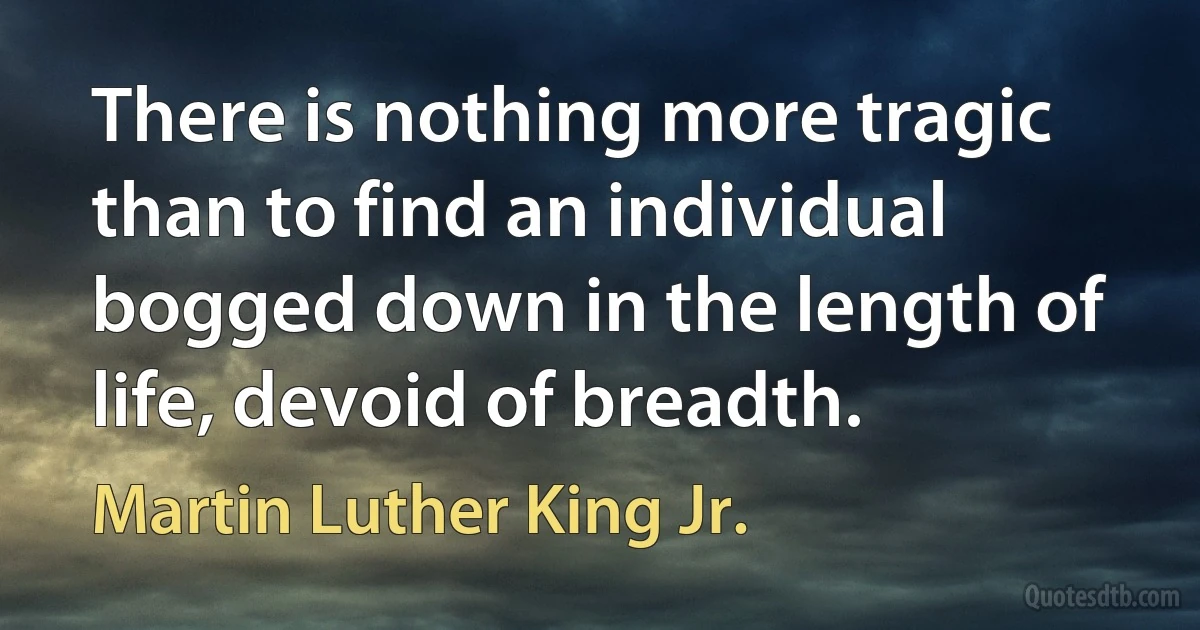 There is nothing more tragic than to find an individual bogged down in the length of life, devoid of breadth. (Martin Luther King Jr.)