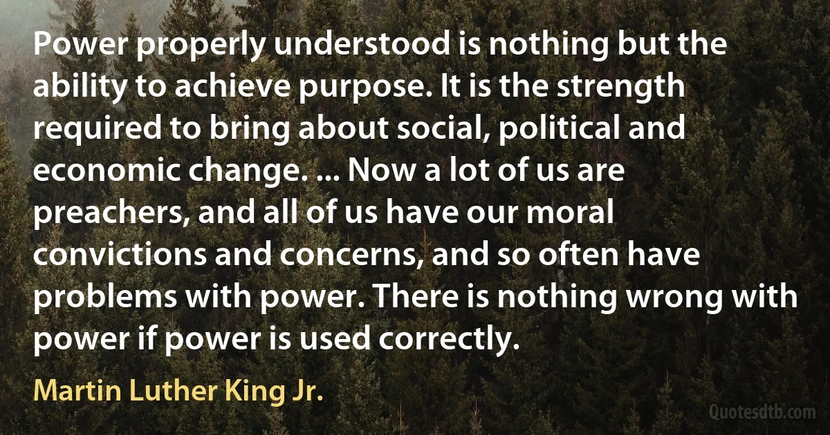 Power properly understood is nothing but the ability to achieve purpose. It is the strength required to bring about social, political and economic change. ... Now a lot of us are preachers, and all of us have our moral convictions and concerns, and so often have problems with power. There is nothing wrong with power if power is used correctly. (Martin Luther King Jr.)