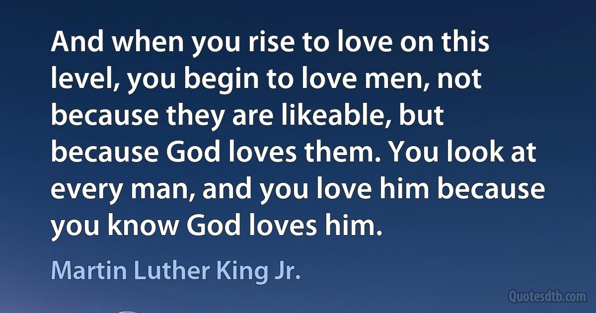 And when you rise to love on this level, you begin to love men, not because they are likeable, but because God loves them. You look at every man, and you love him because you know God loves him. (Martin Luther King Jr.)