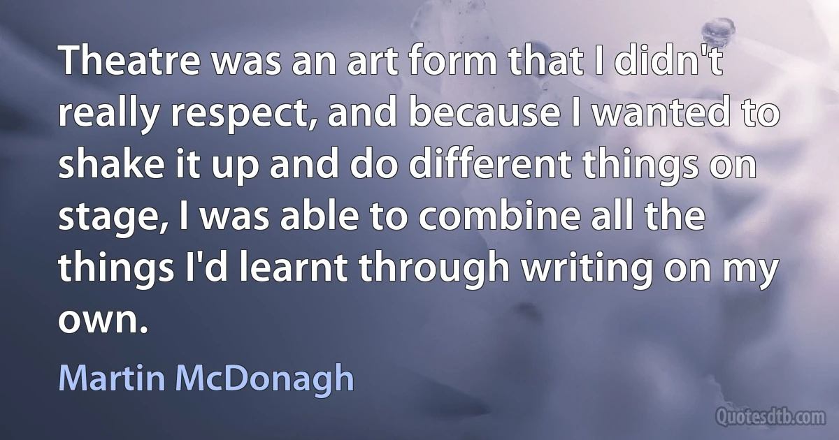 Theatre was an art form that I didn't really respect, and because I wanted to shake it up and do different things on stage, I was able to combine all the things I'd learnt through writing on my own. (Martin McDonagh)