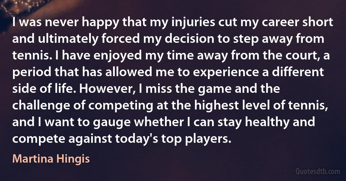 I was never happy that my injuries cut my career short and ultimately forced my decision to step away from tennis. I have enjoyed my time away from the court, a period that has allowed me to experience a different side of life. However, I miss the game and the challenge of competing at the highest level of tennis, and I want to gauge whether I can stay healthy and compete against today's top players. (Martina Hingis)