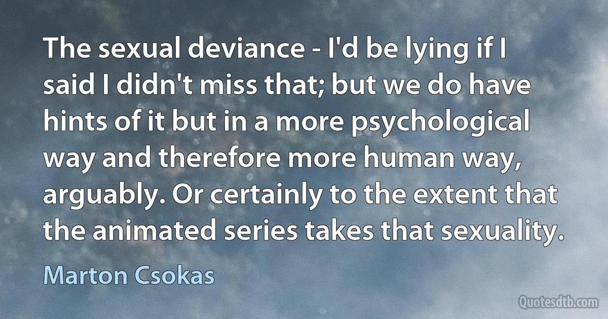 The sexual deviance - I'd be lying if I said I didn't miss that; but we do have hints of it but in a more psychological way and therefore more human way, arguably. Or certainly to the extent that the animated series takes that sexuality. (Marton Csokas)