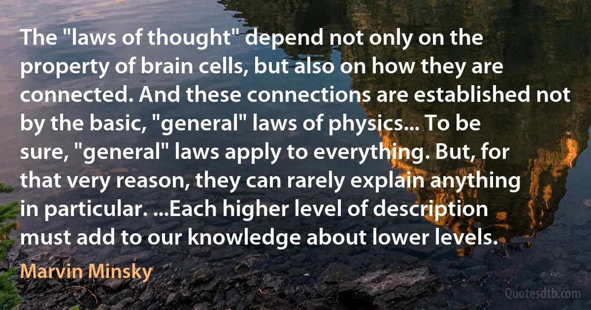 The "laws of thought" depend not only on the property of brain cells, but also on how they are connected. And these connections are established not by the basic, "general" laws of physics... To be sure, "general" laws apply to everything. But, for that very reason, they can rarely explain anything in particular. ...Each higher level of description must add to our knowledge about lower levels. (Marvin Minsky)