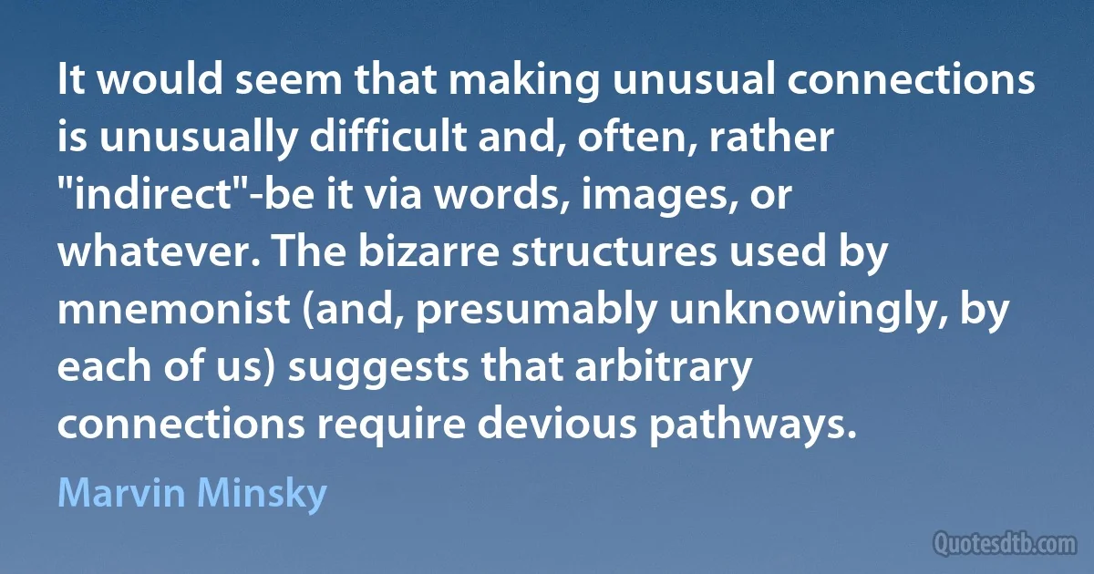 It would seem that making unusual connections is unusually difficult and, often, rather "indirect"-be it via words, images, or whatever. The bizarre structures used by mnemonist (and, presumably unknowingly, by each of us) suggests that arbitrary connections require devious pathways. (Marvin Minsky)