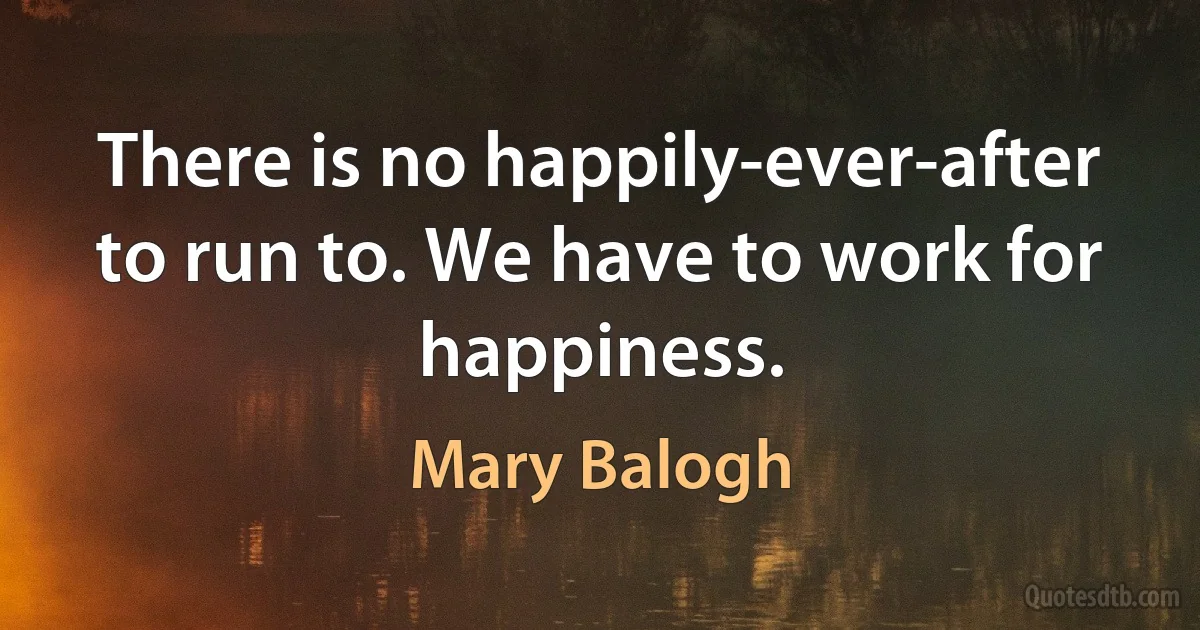 There is no happily-ever-after to run to. We have to work for happiness. (Mary Balogh)