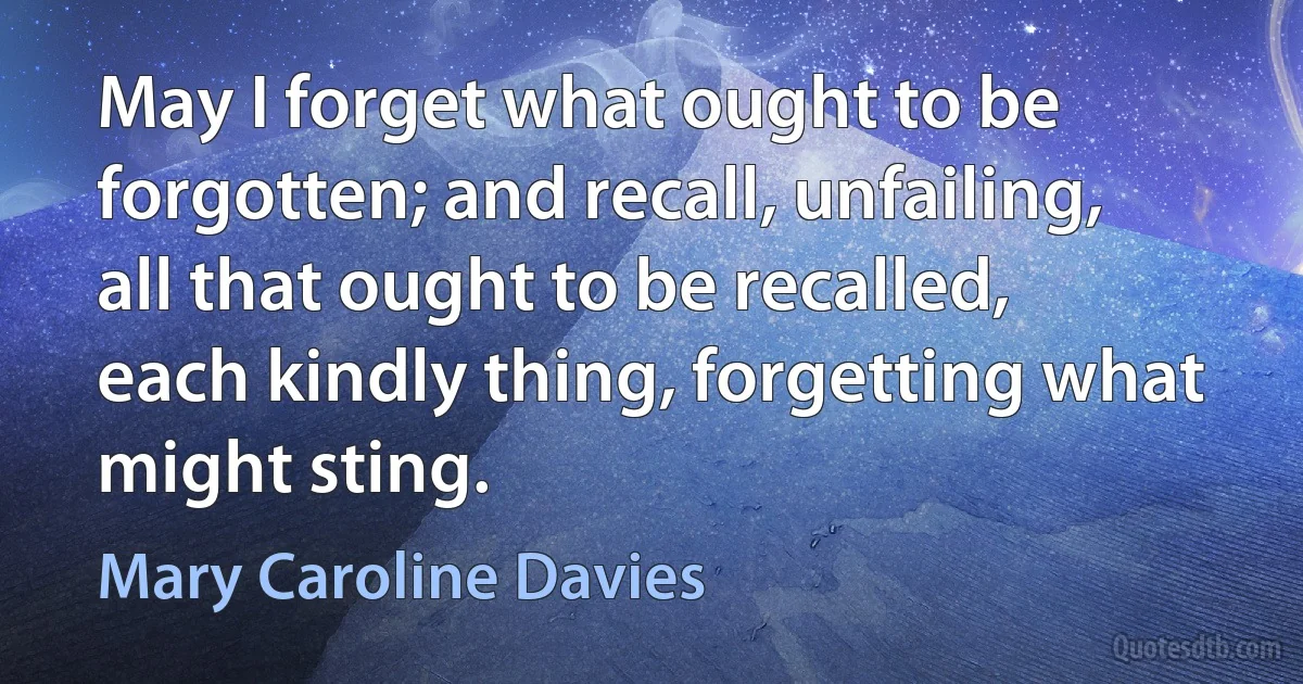 May I forget what ought to be forgotten; and recall, unfailing, all that ought to be recalled, each kindly thing, forgetting what might sting. (Mary Caroline Davies)