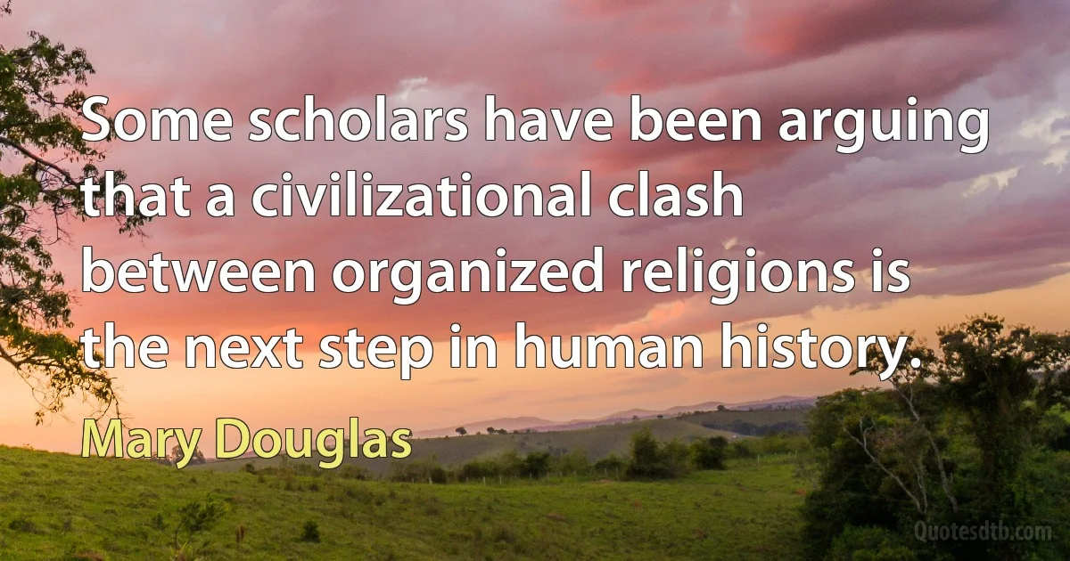 Some scholars have been arguing that a civilizational clash between organized religions is the next step in human history. (Mary Douglas)