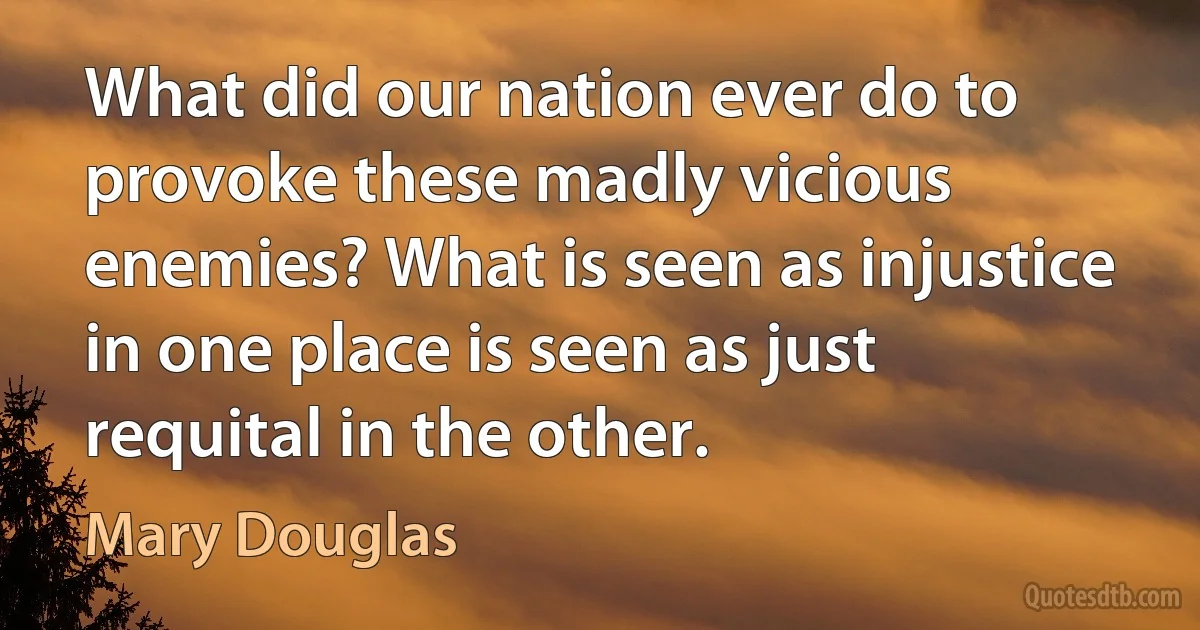 What did our nation ever do to provoke these madly vicious enemies? What is seen as injustice in one place is seen as just requital in the other. (Mary Douglas)