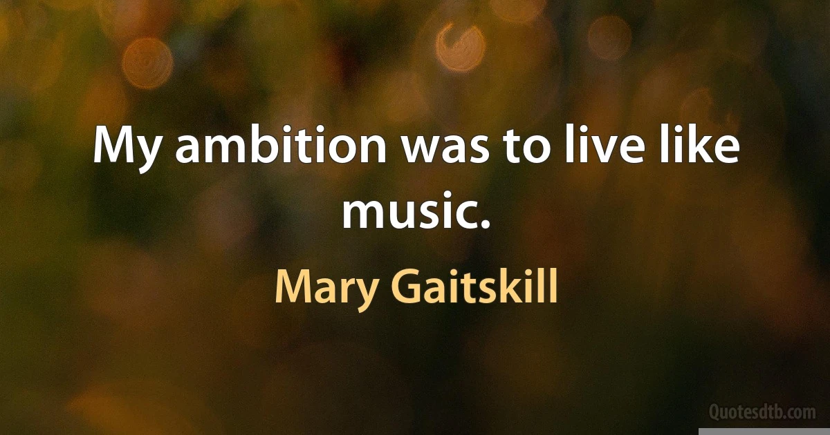 My ambition was to live like music. (Mary Gaitskill)