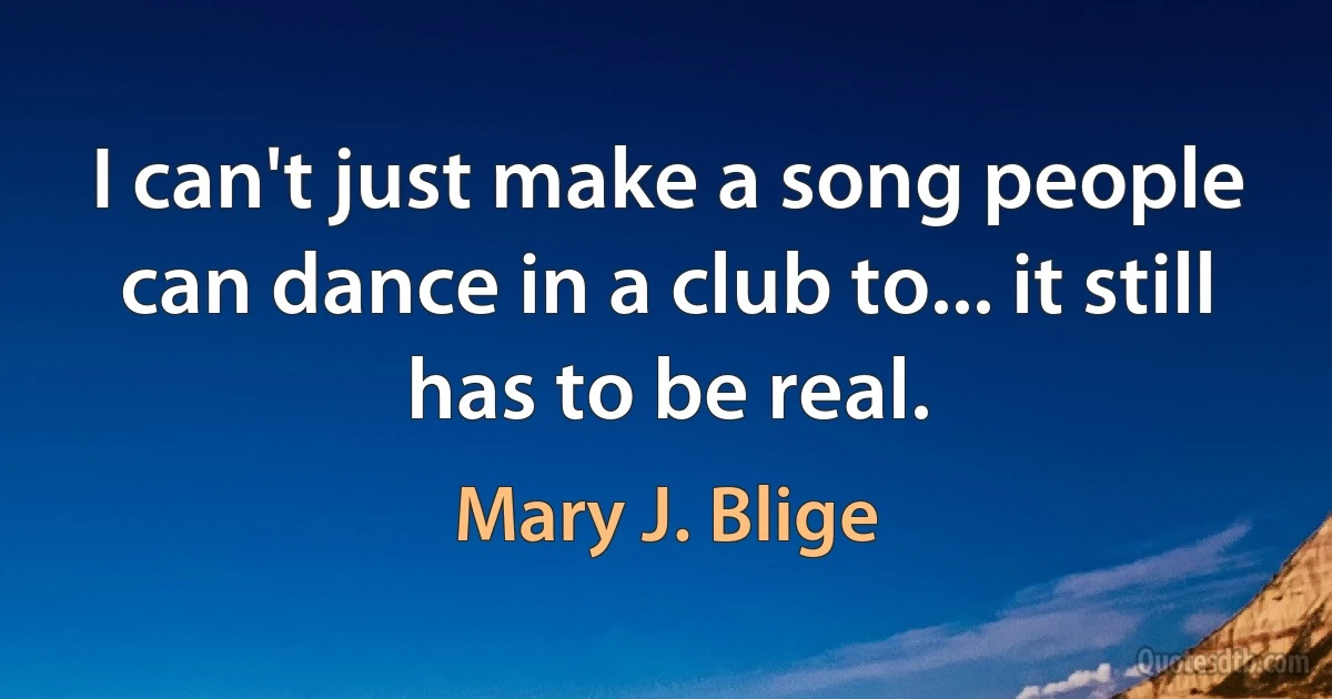 I can't just make a song people can dance in a club to... it still has to be real. (Mary J. Blige)