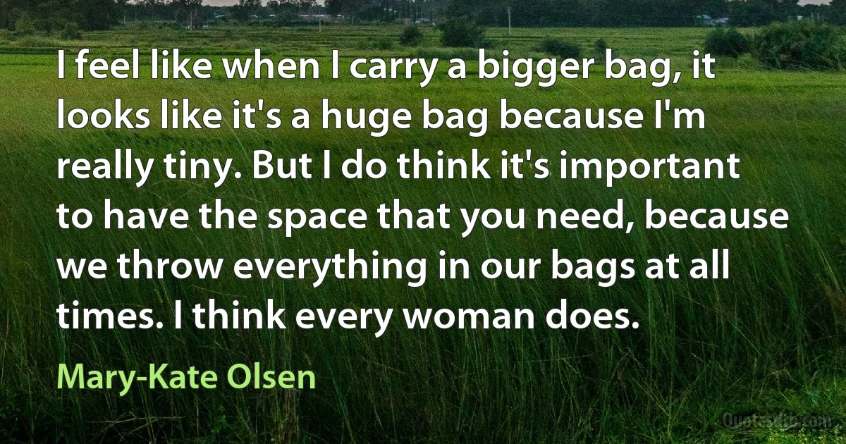 I feel like when I carry a bigger bag, it looks like it's a huge bag because I'm really tiny. But I do think it's important to have the space that you need, because we throw everything in our bags at all times. I think every woman does. (Mary-Kate Olsen)