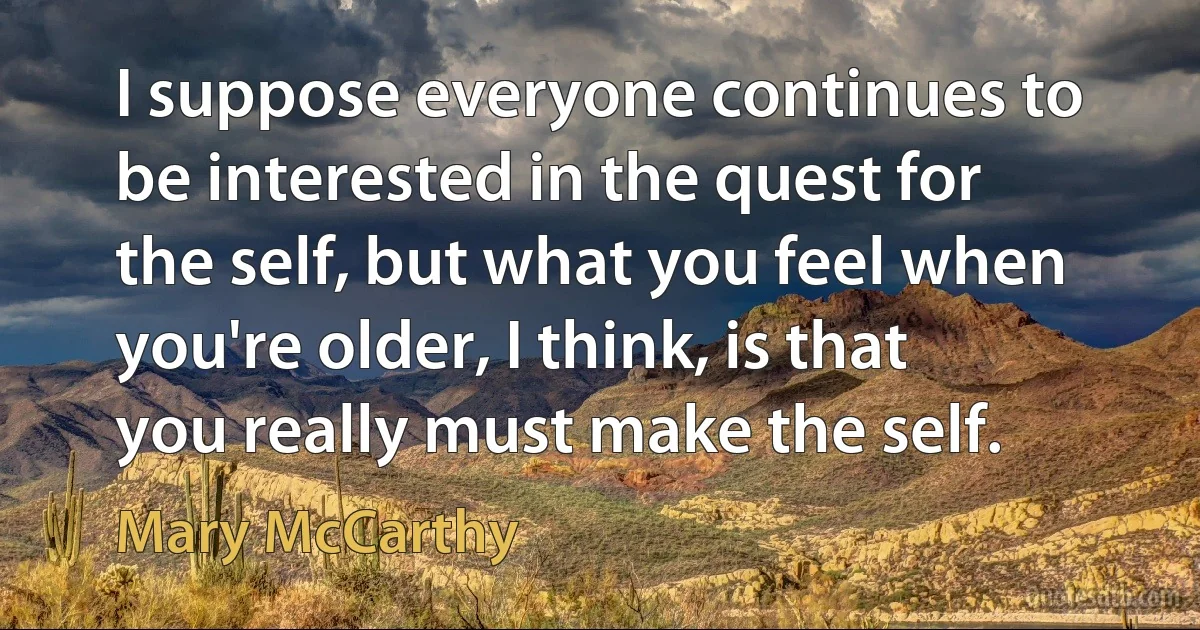 I suppose everyone continues to be interested in the quest for the self, but what you feel when you're older, I think, is that you really must make the self. (Mary McCarthy)