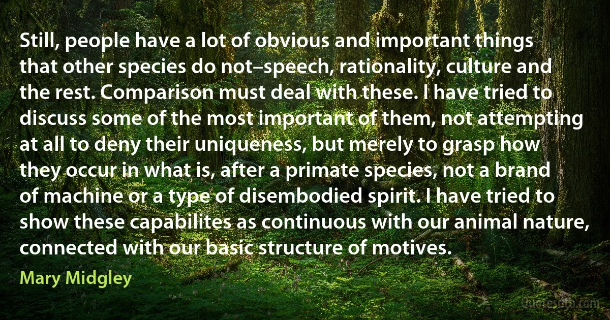 Still, people have a lot of obvious and important things that other species do not–speech, rationality, culture and the rest. Comparison must deal with these. I have tried to discuss some of the most important of them, not attempting at all to deny their uniqueness, but merely to grasp how they occur in what is, after a primate species, not a brand of machine or a type of disembodied spirit. I have tried to show these capabilites as continuous with our animal nature, connected with our basic structure of motives. (Mary Midgley)