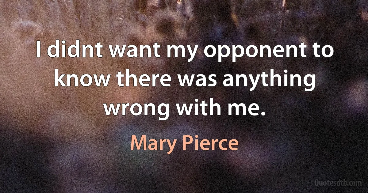 I didnt want my opponent to know there was anything wrong with me. (Mary Pierce)