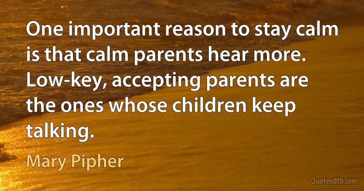 One important reason to stay calm is that calm parents hear more. Low-key, accepting parents are the ones whose children keep talking. (Mary Pipher)