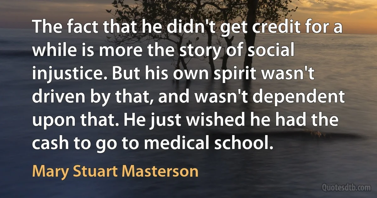 The fact that he didn't get credit for a while is more the story of social injustice. But his own spirit wasn't driven by that, and wasn't dependent upon that. He just wished he had the cash to go to medical school. (Mary Stuart Masterson)