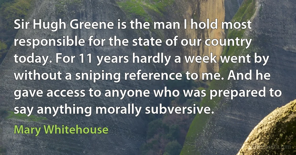 Sir Hugh Greene is the man I hold most responsible for the state of our country today. For 11 years hardly a week went by without a sniping reference to me. And he gave access to anyone who was prepared to say anything morally subversive. (Mary Whitehouse)