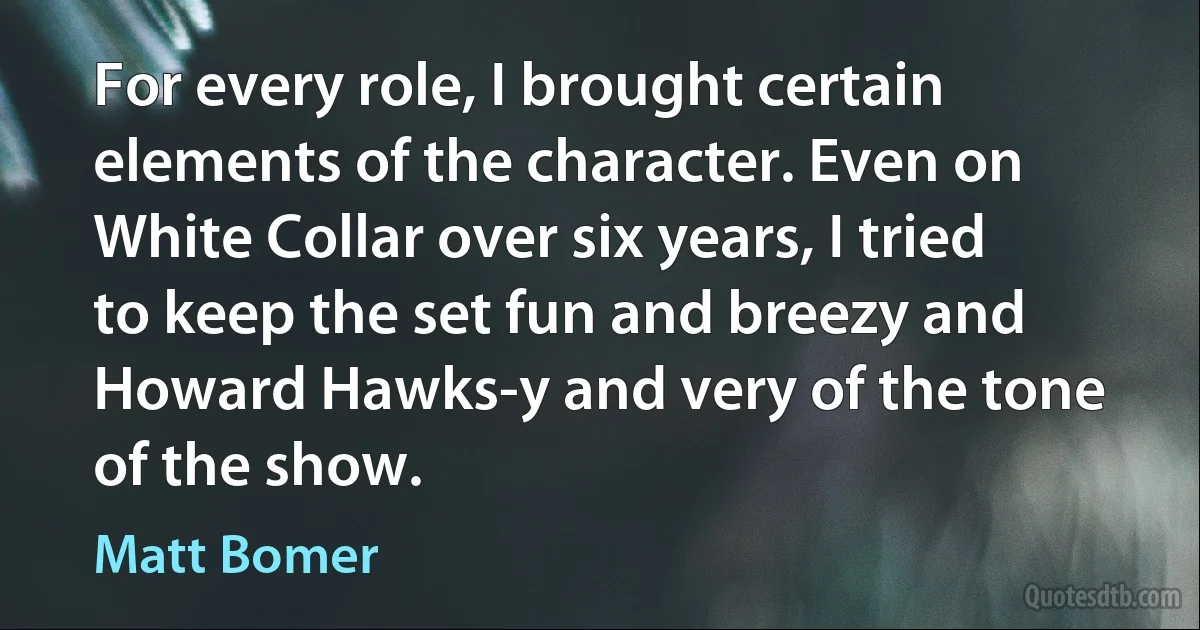 For every role, I brought certain elements of the character. Even on White Collar over six years, I tried to keep the set fun and breezy and Howard Hawks-y and very of the tone of the show. (Matt Bomer)