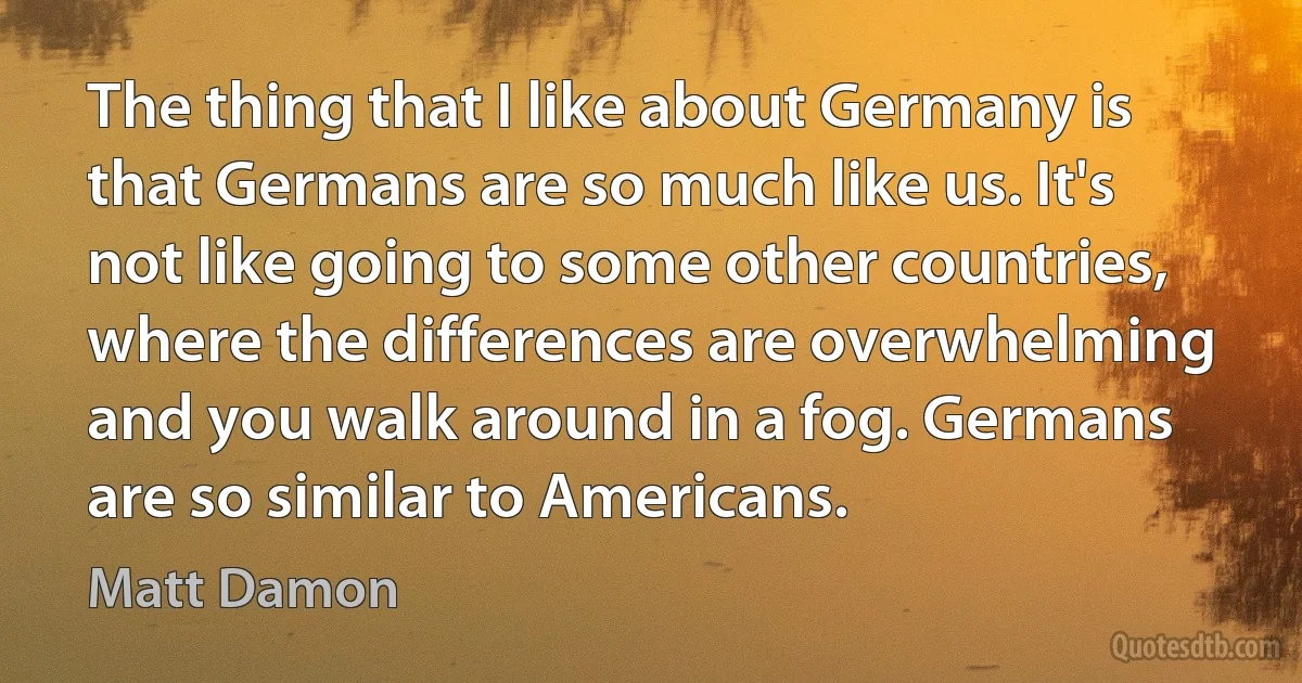 The thing that I like about Germany is that Germans are so much like us. It's not like going to some other countries, where the differences are overwhelming and you walk around in a fog. Germans are so similar to Americans. (Matt Damon)