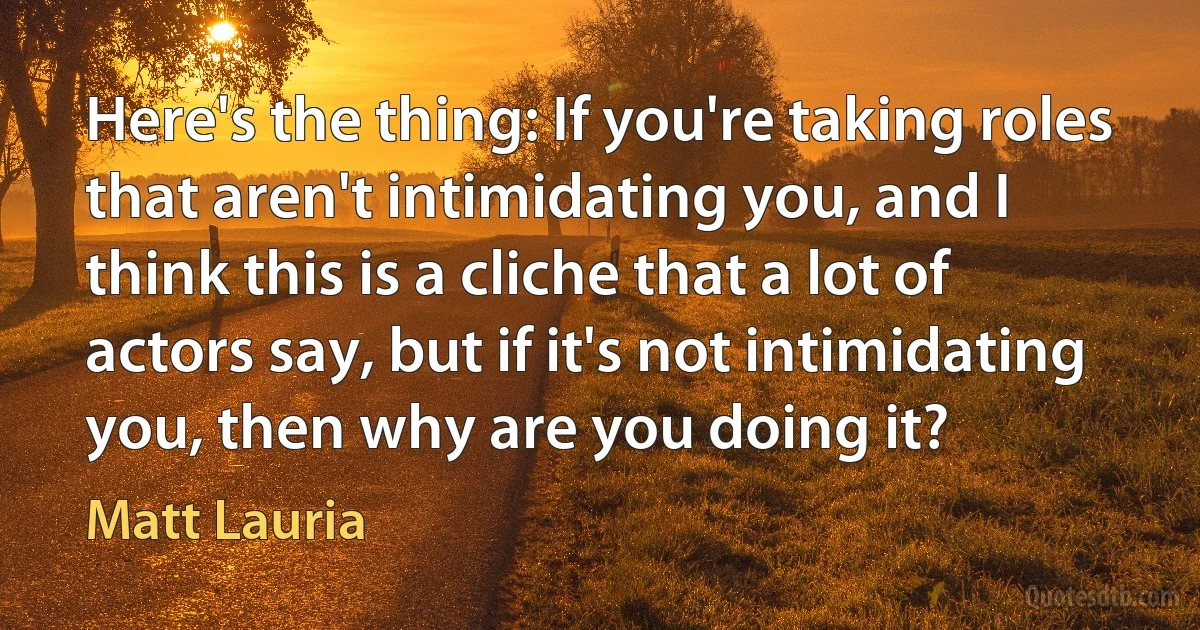 Here's the thing: If you're taking roles that aren't intimidating you, and I think this is a cliche that a lot of actors say, but if it's not intimidating you, then why are you doing it? (Matt Lauria)